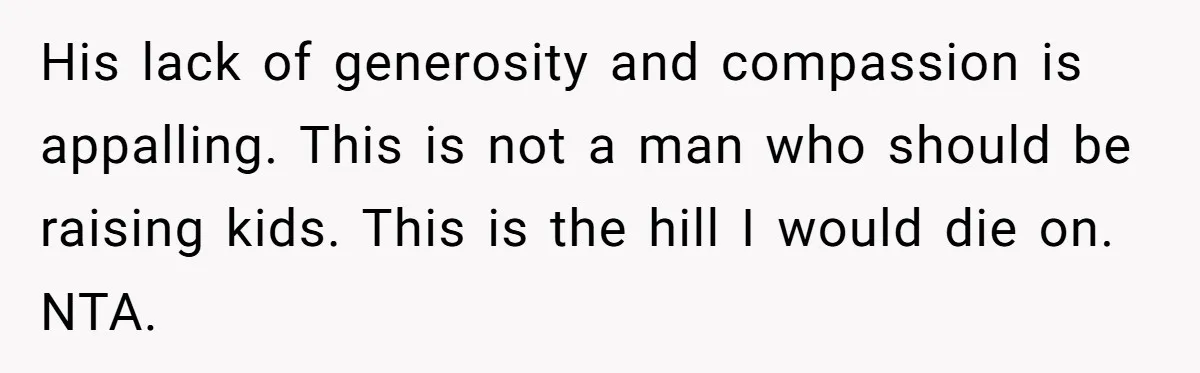 His lack of generosity and compassion is appalling. This is not a man who should be raising kids. This is the hill I would die on. NTA.