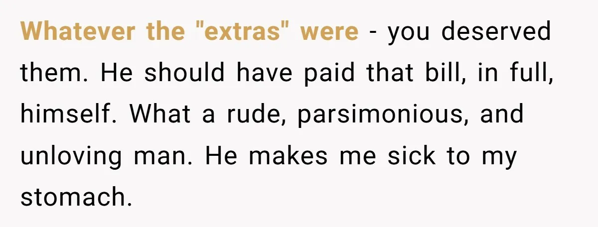 Whatever the "extras" were - you deserved them. He should have paid that bill, in full, himself. What a rude, parsimonious, and unloving man. He makes me sick to my...