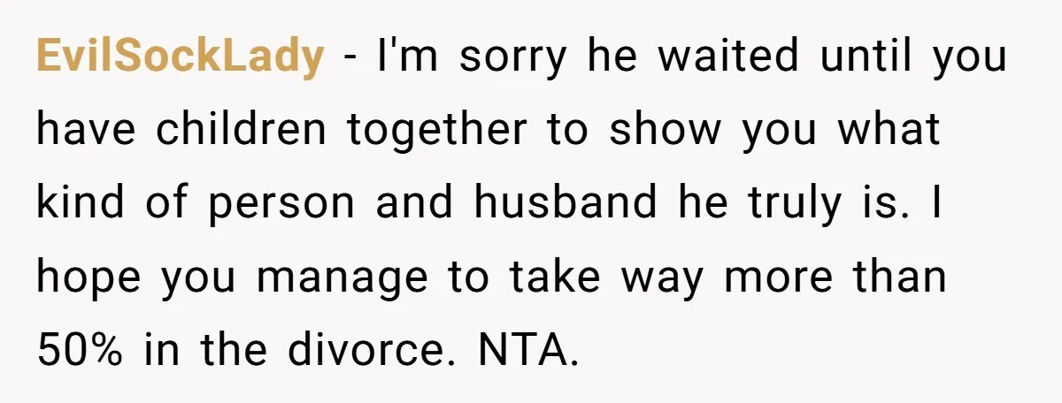 EvilSockLady − I'm sorry he waited until you have children together to show you what kind of person and husband he truly is. I hope you manage to take way...