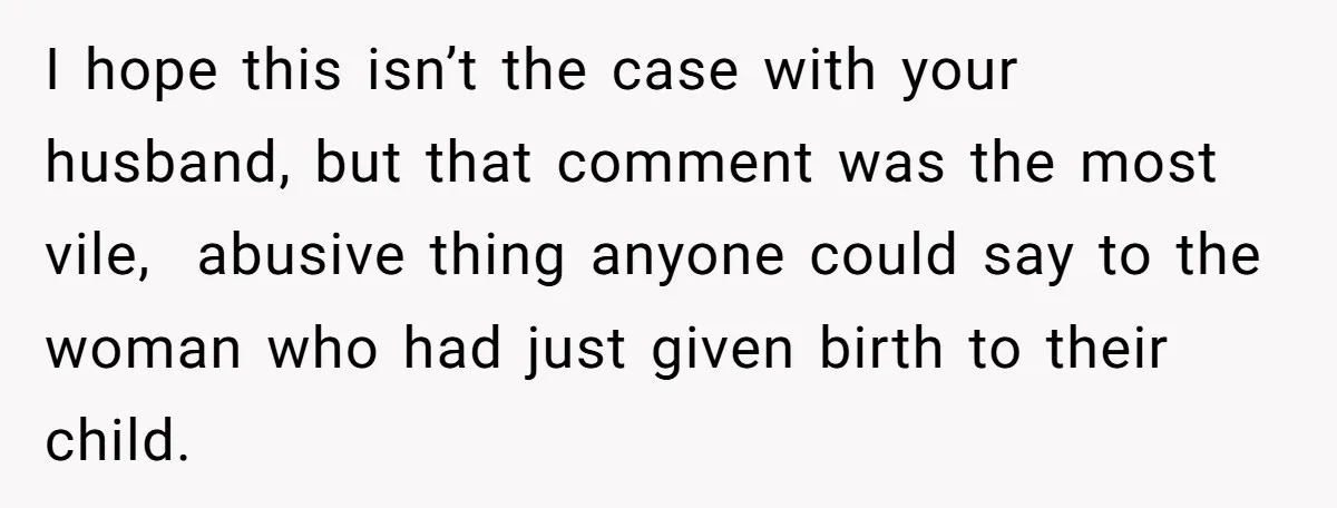 I hope this isn’t the case with your husband, but that comment was the most vile, abusive thing anyone could say to the woman who had just given birth to...