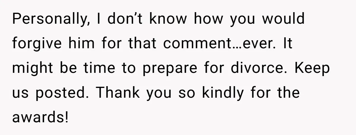 Personally, I don’t know how you would forgive him for that comment…ever. It might be time to prepare for divorce. Keep us posted. Thank you so kindly for the awards!