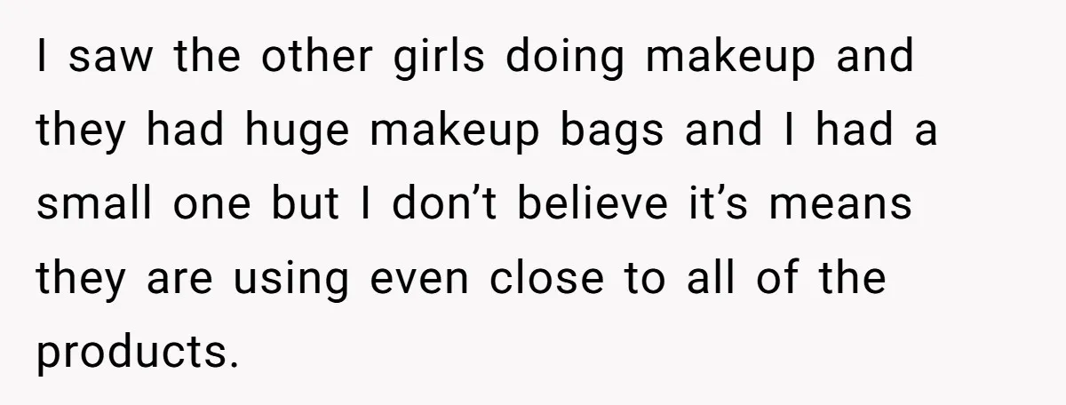 I saw the other girls doing makeup and they had huge makeup bags and I had a small one but I don’t believe it’s means they are using even close...