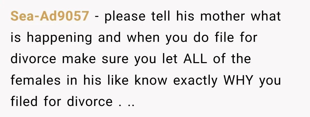 Sea-Ad9057 − please tell his mother what is happening and when you do file for divorce make sure you let ALL of the females in his like know exactly WHY...