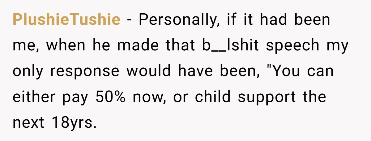 PlushieTushie − Personally, if it had been me, when he made that b__lshit speech my only response would have been, "You can either pay 50% now, or child support the...