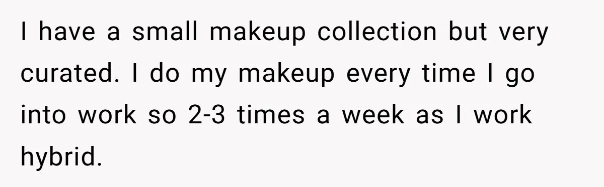 I have a small makeup collection but very curated. I do my makeup every time I go into work so 2-3 times a week as I work hybrid.