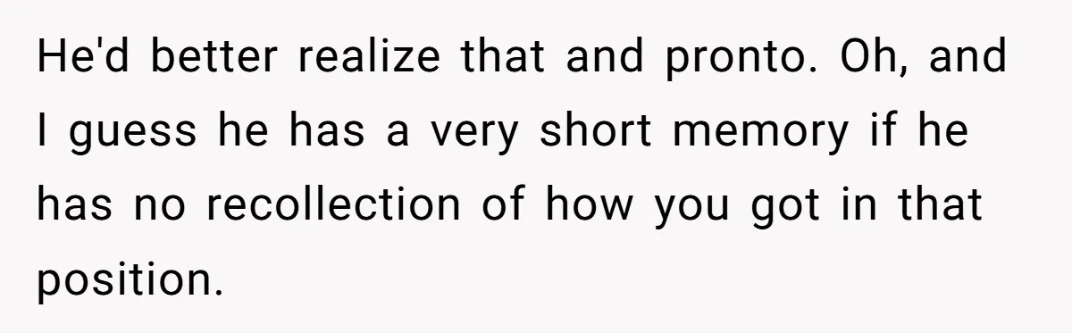 He'd better realize that and pronto. Oh, and I guess he has a very short memory if he has no recollection of how you got in that position.