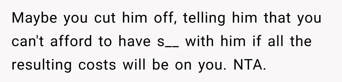 Maybe you cut him off, telling him that you can't afford to have s__ with him if all the resulting costs will be on you. NTA.