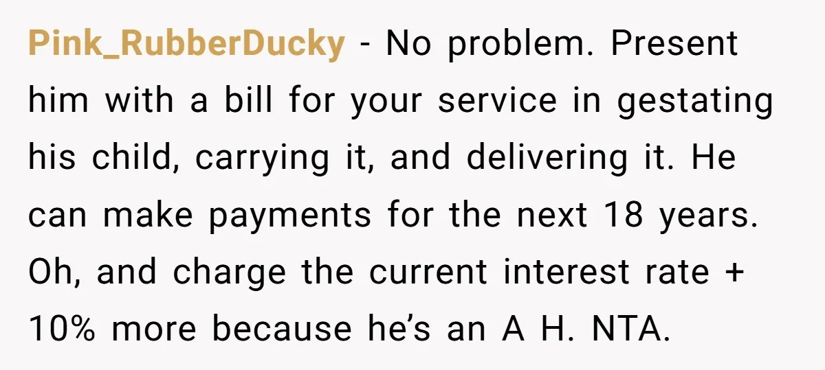 Pink_RubberDucky − No problem. Present him with a bill for your service in gestating his child, carrying it, and delivering it. He can make payments for the next 18 years....