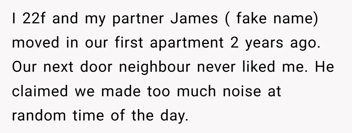 I 22f and my partner James ( fake name) moved in our first apartment 2 years ago. Our next door neighbour never liked me. He claimed we made too much...