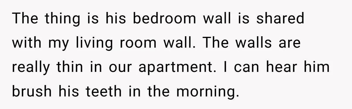 The thing is his bedroom wall is shared with my living room wall. The walls are really thin in our apartment. I can hear him brush his teeth in the...