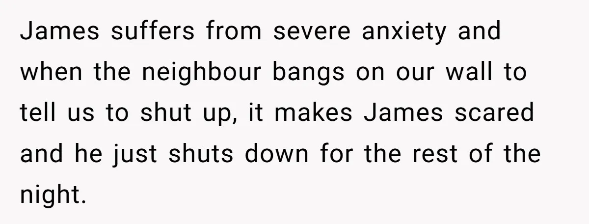 James suffers from severe anxiety and when the neighbour bangs on our wall to tell us to shut up, it makes James scared and he just shuts down for the...