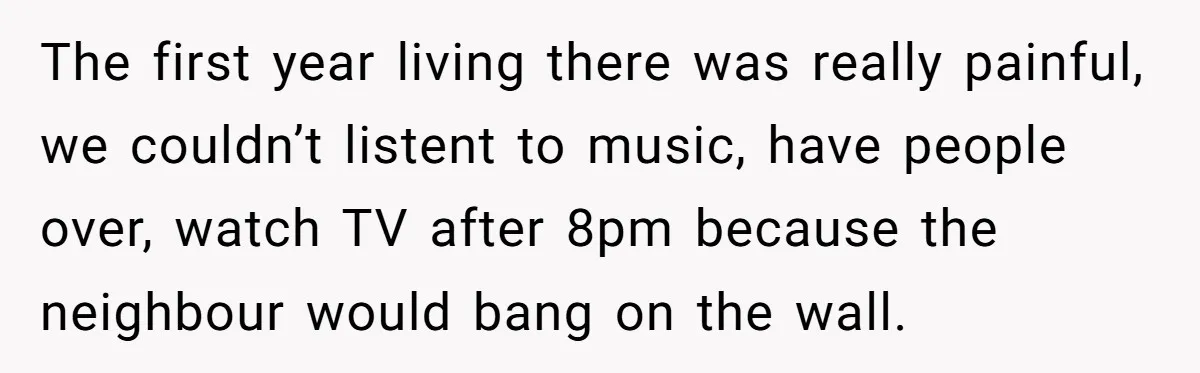 The first year living there was really painful, we couldn’t listent to music, have people over, watch TV after 8pm because the neighbour would bang on the wall.