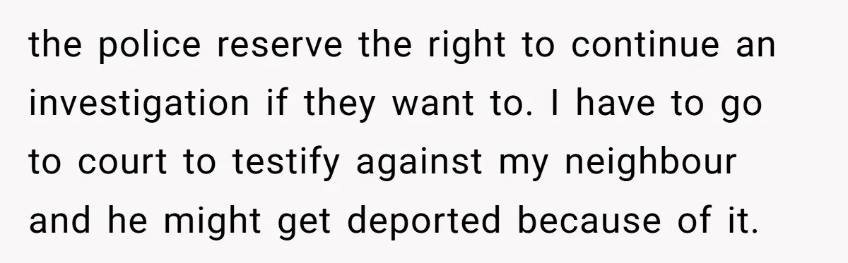 the police reserve the right to continue an investigation if they want to. I have to go to court to testify against my neighbour and he might get deported because...