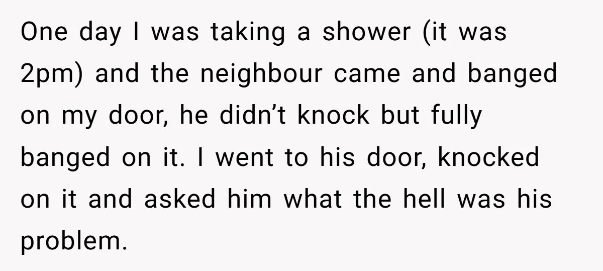 One day I was taking a shower (it was 2pm) and the neighbour came and banged on my door, he didn’t knock but fully banged on it. I went to...