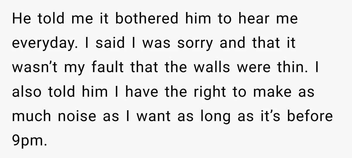 He told me it bothered him to hear me everyday. I said I was sorry and that it wasn’t my fault that the walls were thin. I also told him...