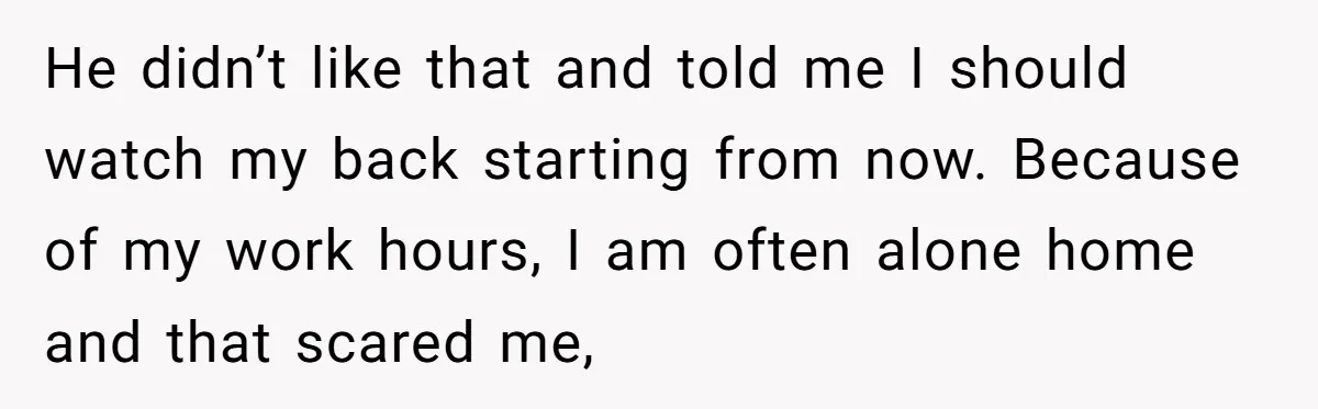 He didn’t like that and told me I should watch my back starting from now. Because of my work hours, I am often alone home and that scared me,