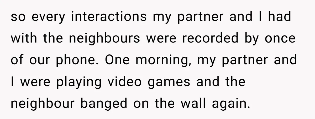 so every interactions my partner and I had with the neighbours were recorded by once of our phone. One morning, my partner and I were playing video games and the...