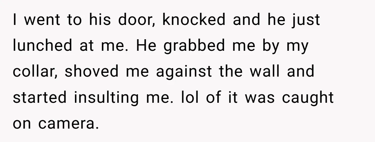 I went to his door, knocked and he just lunched at me. He grabbed me by my collar, shoved me against the wall and started insulting me. lol of it...