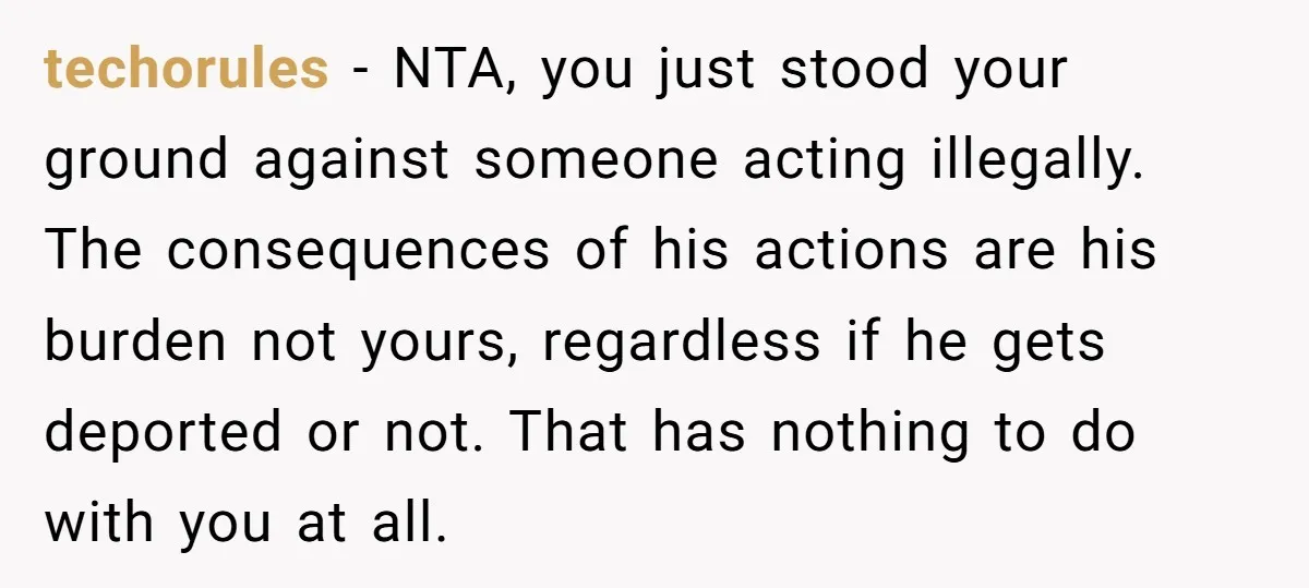 techorules − NTA, you just stood your ground against someone acting illegally. The consequences of his actions are his burden not yours, regardless if he gets deported or not. That...