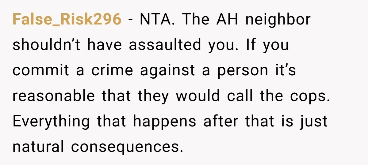 False_Risk296 − NTA. The AH neighbor shouldn’t have assaulted you. If you commit a crime against a person it’s reasonable that they would call the cops. Everything that happens after...