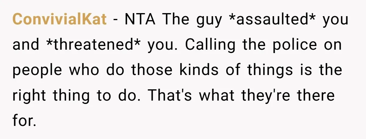 ConvivialKat − NTA The guy *assaulted* you and *threatened* you. Calling the police on people who do those kinds of things is the right thing to do. That's what they're...