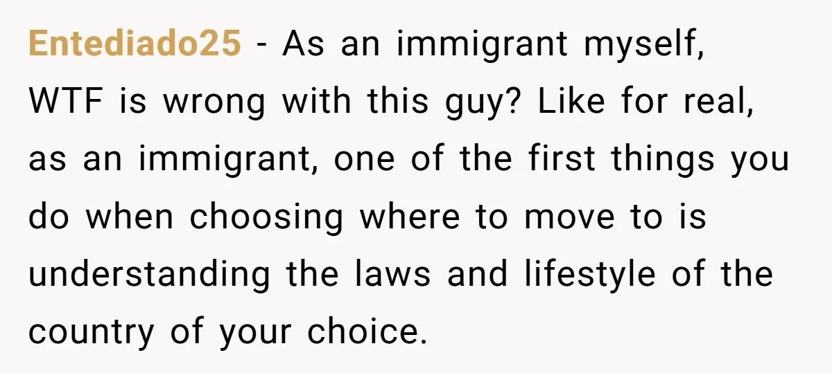 Entediado25 − As an immigrant myself, WTF is wrong with this guy? Like for real, as an immigrant, one of the first things you do when choosing where to move...