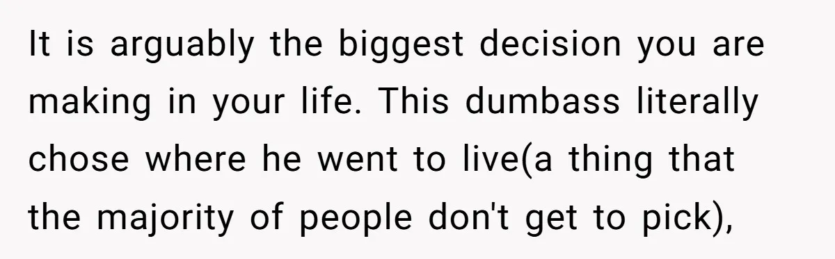 It is arguably the biggest decision you are making in your life. This dumbass literally chose where he went to live(a thing that the majority of people don't get to...