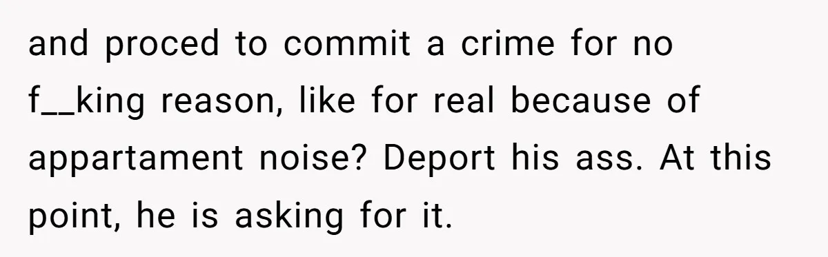 and proced to commit a crime for no f__king reason, like for real because of appartament noise? Deport his ass. At this point, he is asking for it.