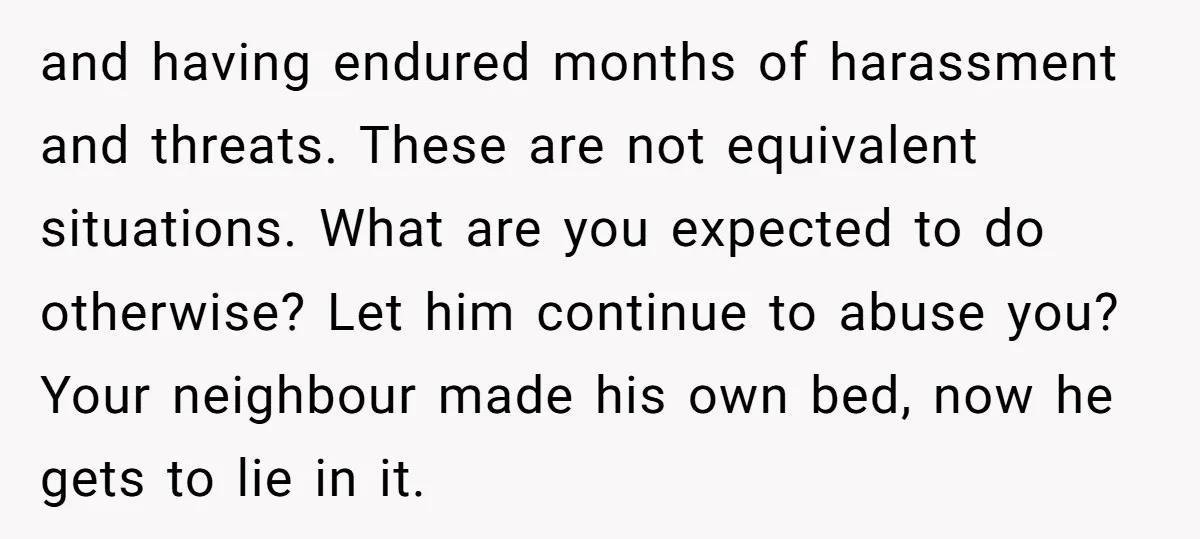 and having endured months of harassment and threats. These are not equivalent situations. What are you expected to do otherwise? Let him continue to abuse you? Your neighbour made his...