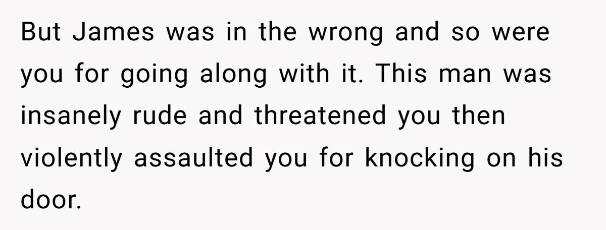 But James was in the wrong and so were you for going along with it. This man was insanely rude and threatened you then violently assaulted you for knocking on...