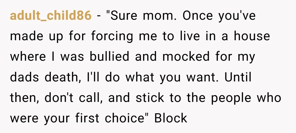 adult_child86 - "Sure mom. Once you've made up for forcing me to live in a house where I was bullied and mocked for my dads death, I'll do what you...