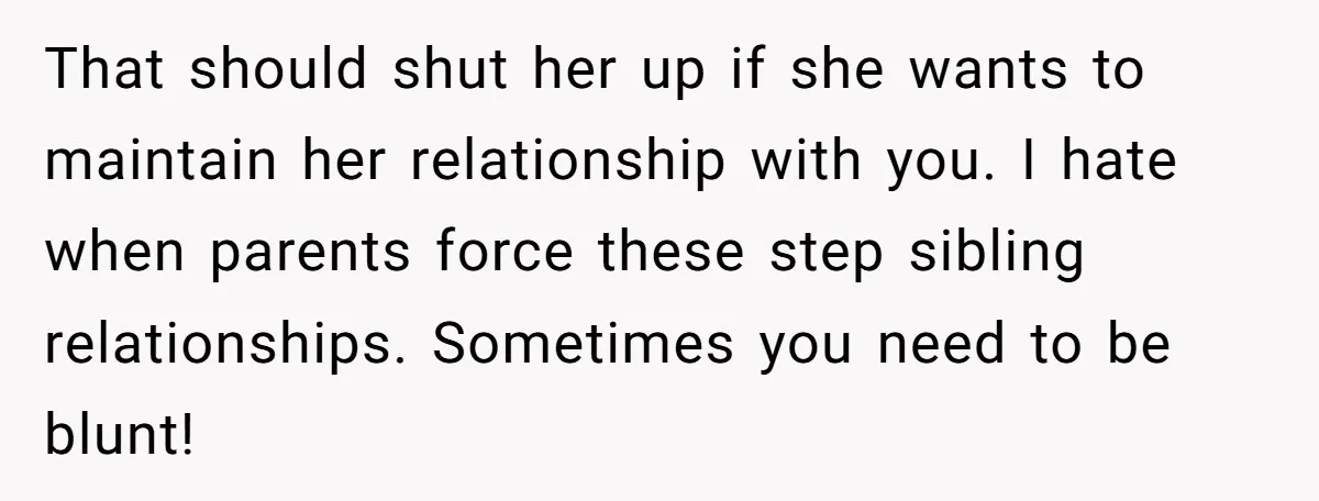 That should shut her up if she wants to maintain her relationship with you. I hate when parents force these step sibling relationships. Sometimes you need to be blunt!