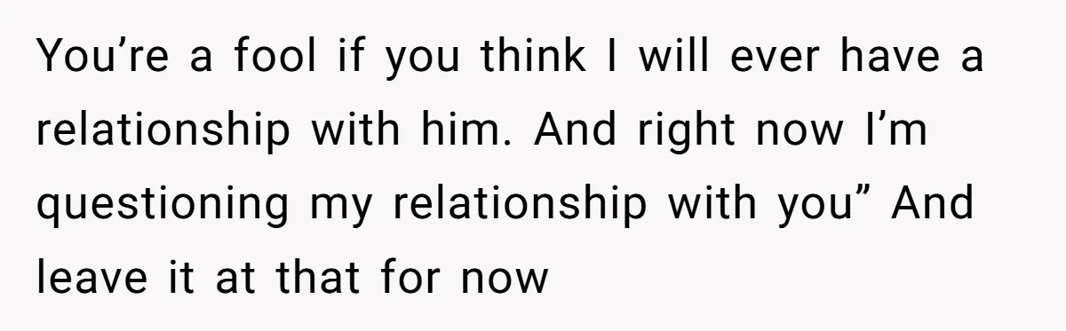 You’re a fool if you think I will ever have a relationship with him. And right now I’m questioning my relationship with you” And leave it at that for now