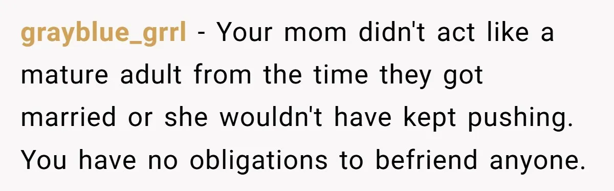grayblue_grrl - Your mom didn't act like a mature adult from the time they got married or she wouldn't have kept pushing. You have no obligations to befriend anyone.