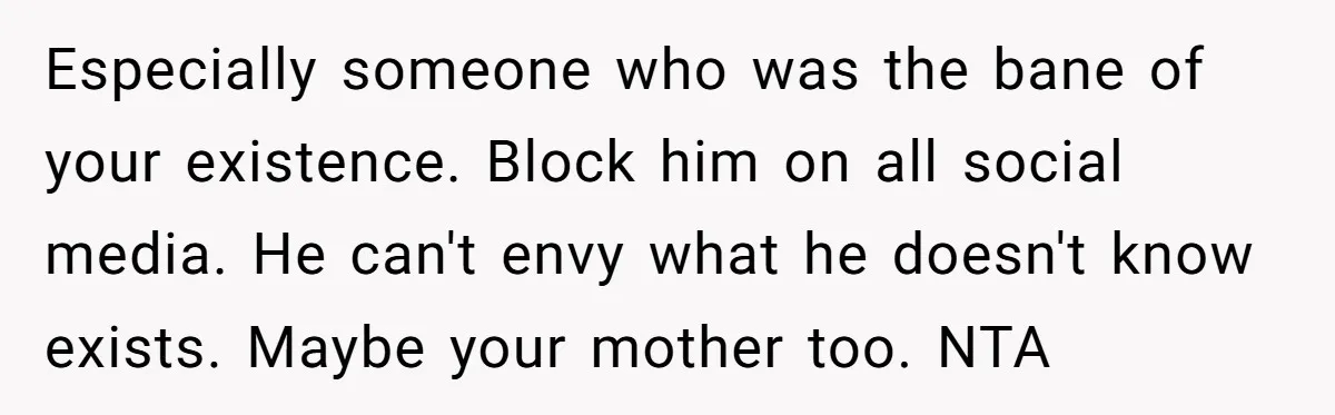 Especially someone who was the bane of your existence. Block him on all social media. He can't envy what he doesn't know exists. Maybe your mother too. NTA