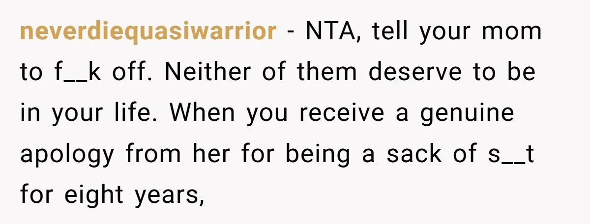 neverdiequasiwarrior - NTA, tell your mom to f__k off. Neither of them deserve to be in your life. When you receive a genuine apology from her for being a sack...