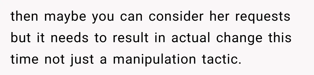 then maybe you can consider her requests but it needs to result in actual change this time not just a manipulation tactic.