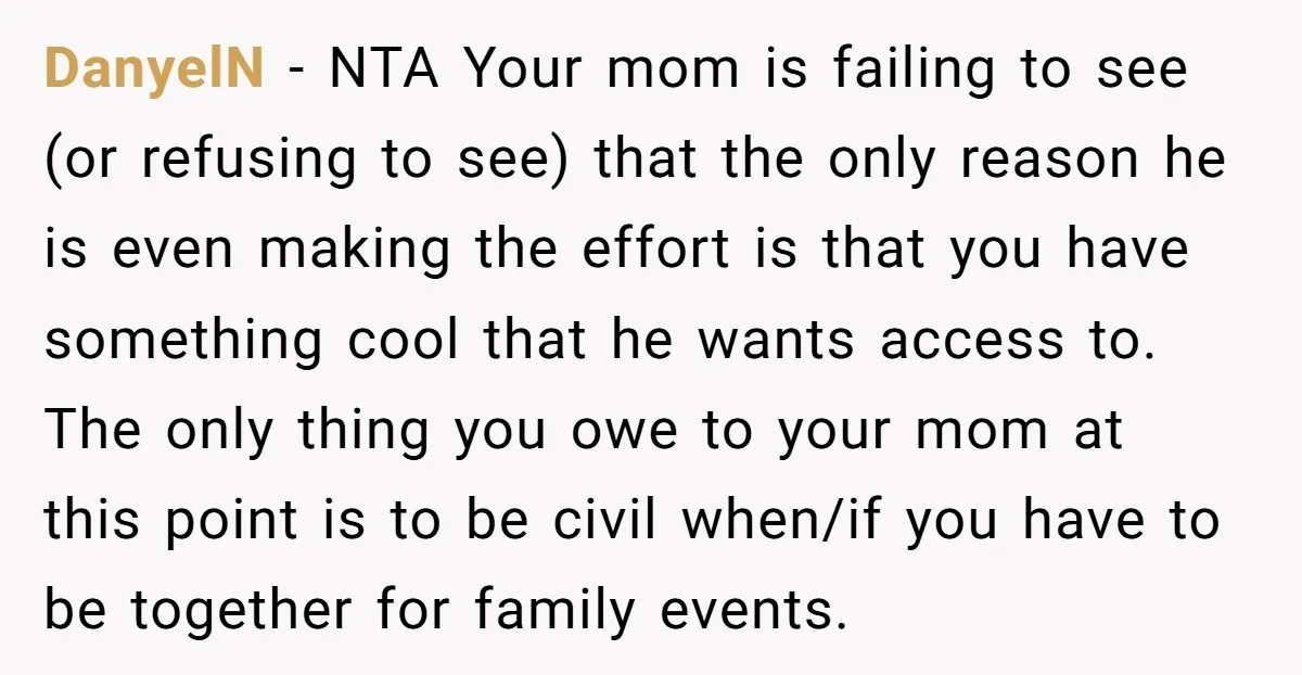 DanyelN - NTA Your mom is failing to see (or refusing to see) that the only reason he is even making the effort is that you have something cool that...