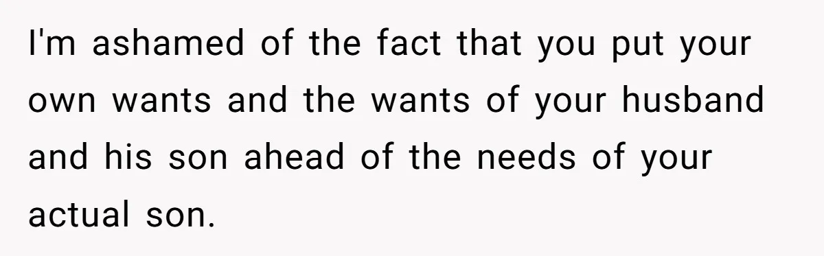 I'm ashamed of the fact that you put your own wants and the wants of your husband and his son ahead of the needs of your actual son.