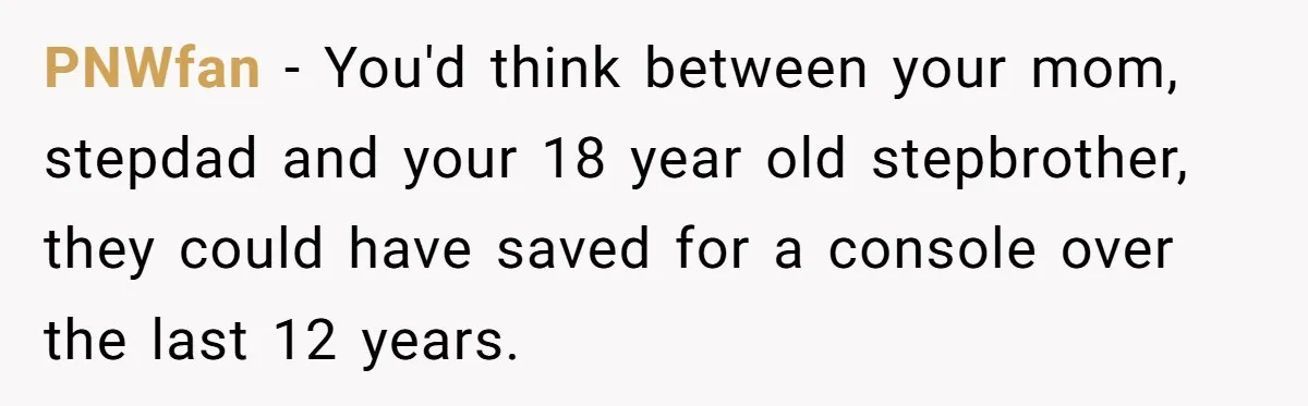 PNWfan - You'd think between your mom, stepdad and your 18 year old stepbrother, they could have saved for a console over the last 12 years.