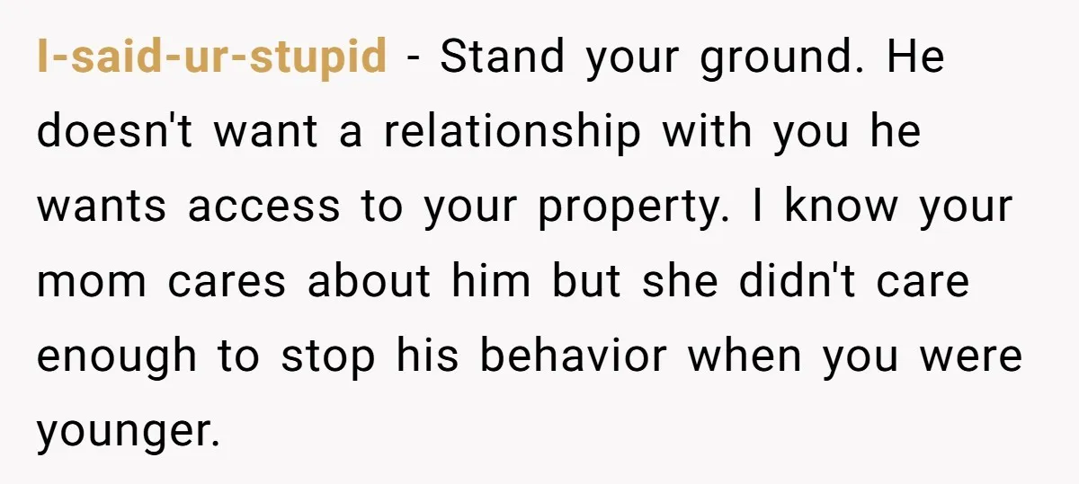 I-said-ur-stupid - Stand your ground. He doesn't want a relationship with you he wants access to your property. I know your mom cares about him but she didn't care enough...