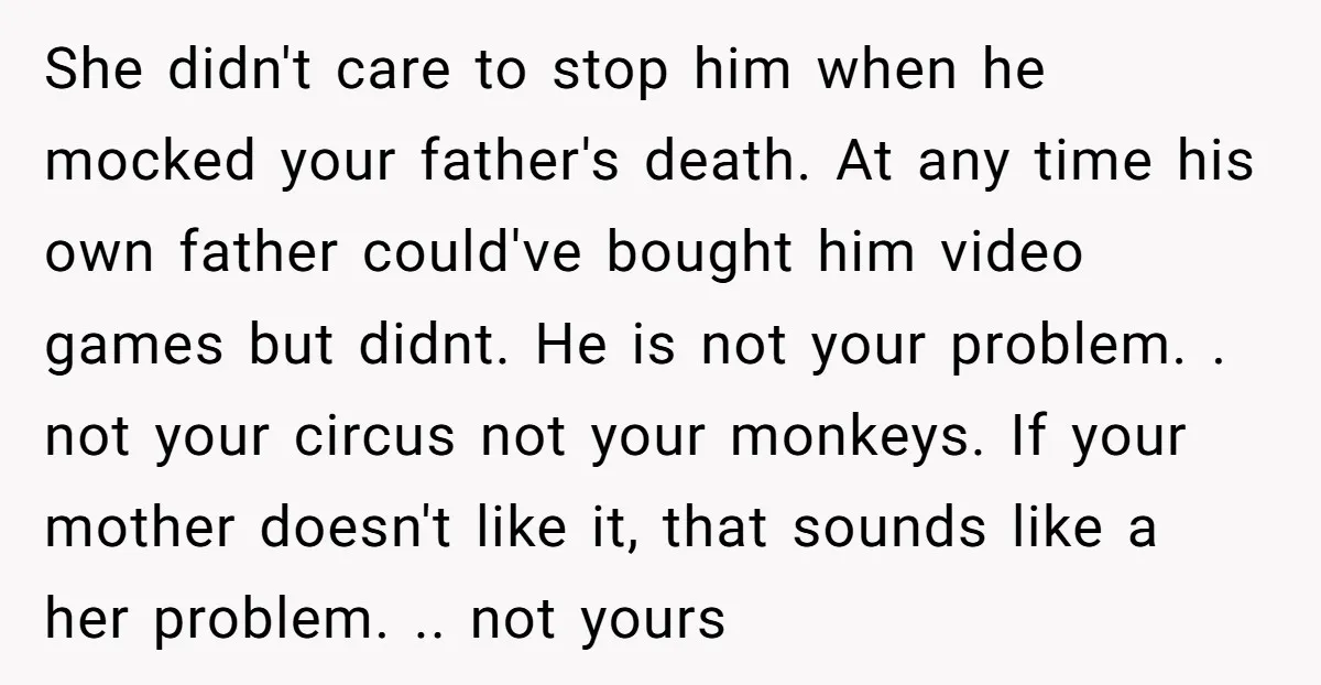 She didn't care to stop him when he mocked your father's death. At any time his own father could've bought him video games but didnt. He is not your problem....
