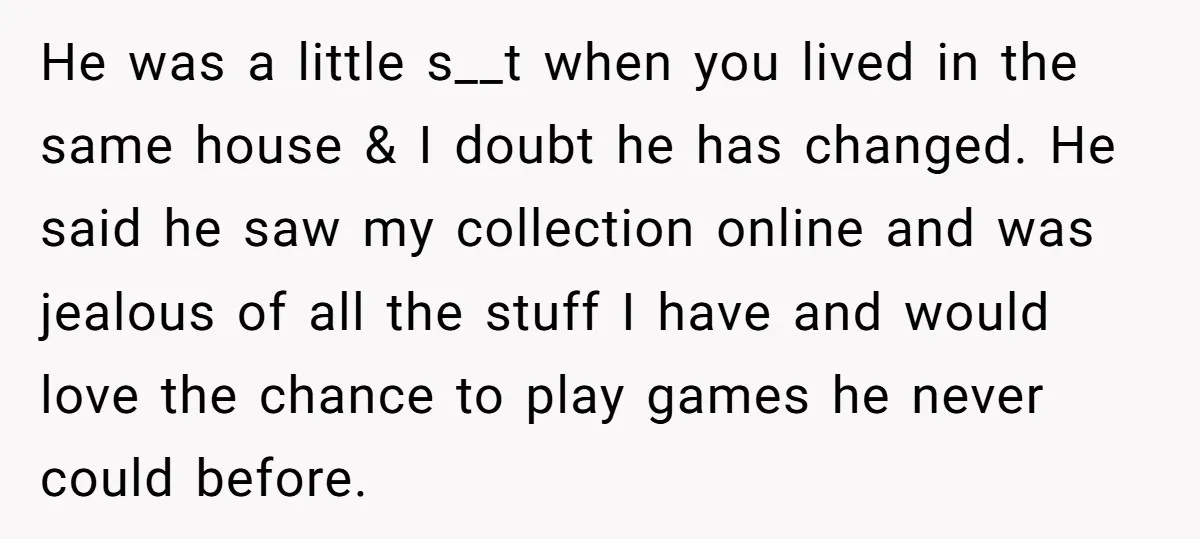 He was a little s__t when you lived in the same house & I doubt he has changed. He said he saw my collection online and was jealous of all...