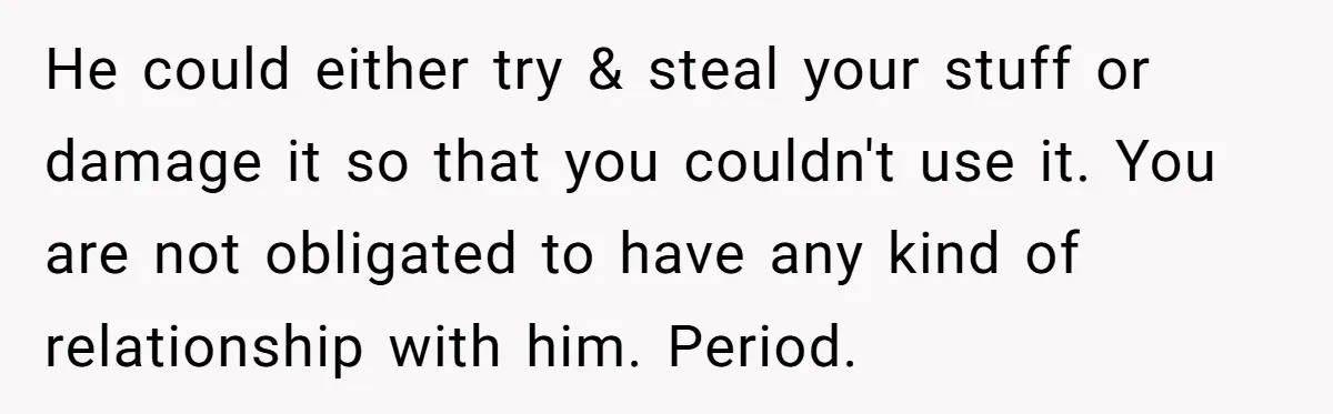 He could either try & steal your stuff or damage it so that you couldn't use it. You are not obligated to have any kind of relationship with him. Period.