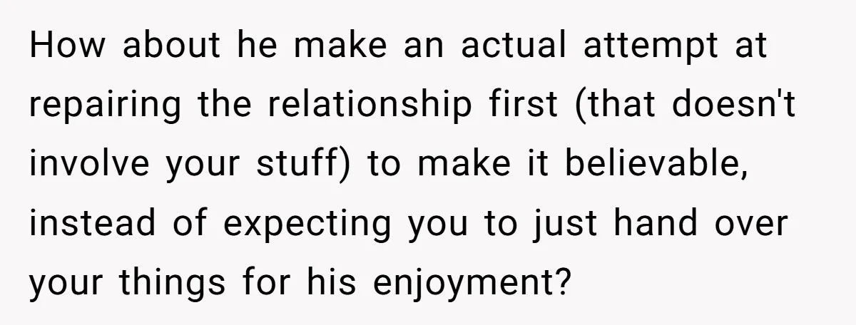 How about he make an actual attempt at repairing the relationship first (that doesn't involve your stuff) to make it believable, instead of expecting you to just hand over your...