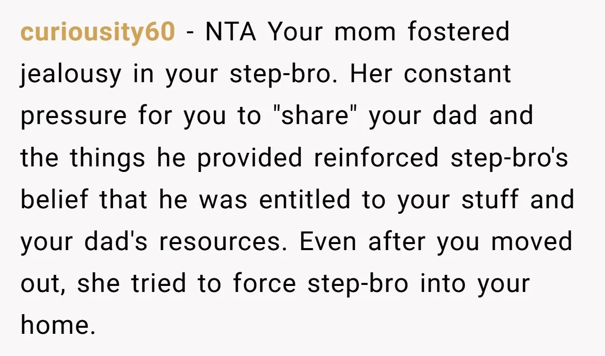curiousity60 - NTA Your mom fostered jealousy in your step-bro. Her constant pressure for you to "share" your dad and the things he provided reinforced step-bro's belief that he was...