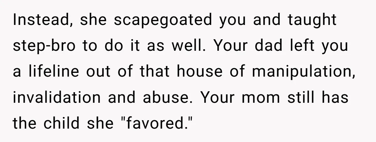 Instead, she scapegoated you and taught step-bro to do it as well. Your dad left you a lifeline out of that house of manipulation, invalidation and abuse. Your mom still...