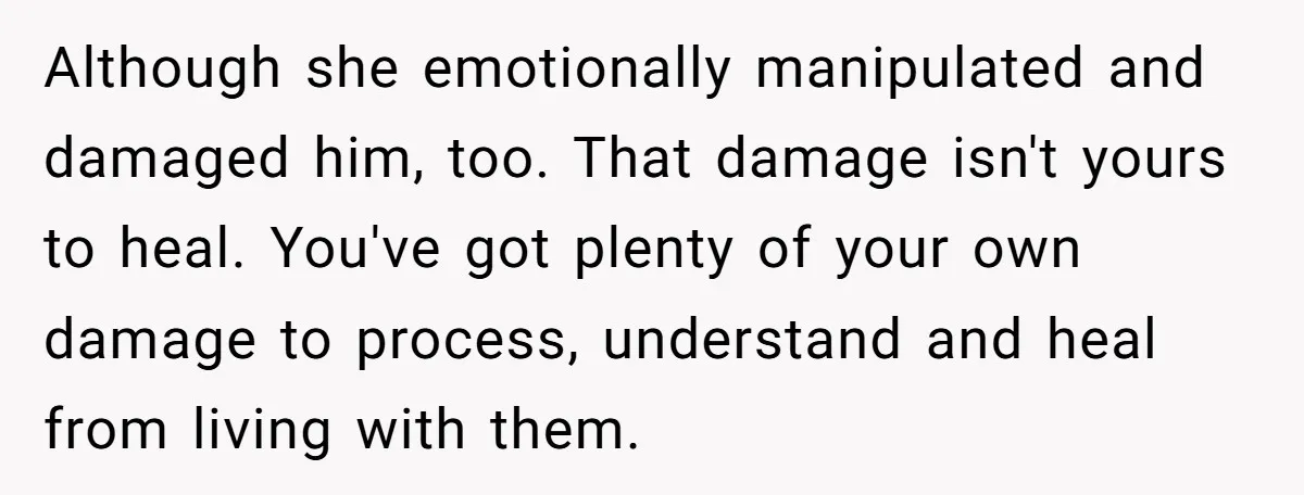 Although she emotionally manipulated and damaged him, too. That damage isn't yours to heal. You've got plenty of your own damage to process, understand and heal from living with them.