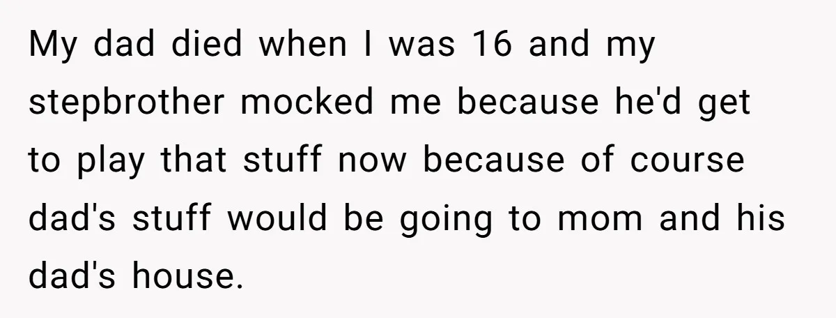 My dad died when I was 16 and my stepbrother mocked me because he'd get to play that stuff now because of course dad's stuff would be going to mom...