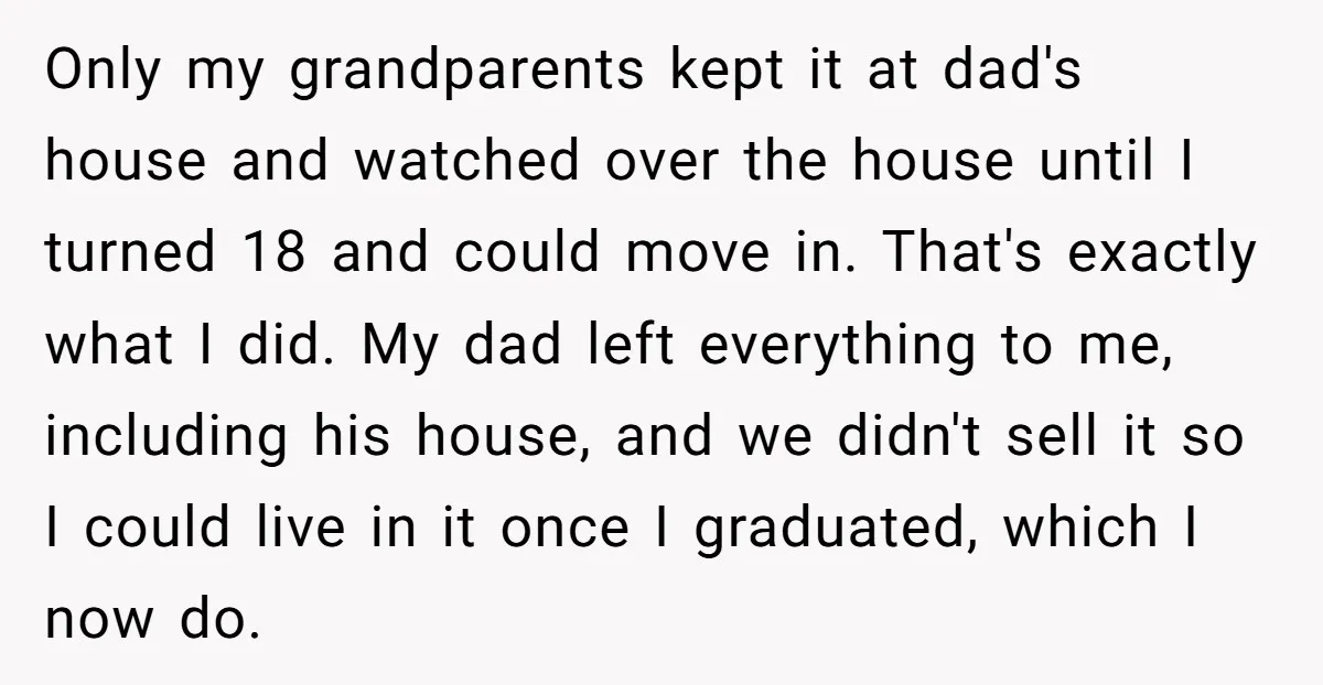 Only my grandparents kept it at dad's house and watched over the house until I turned 18 and could move in. That's exactly what I did. My dad left everything...